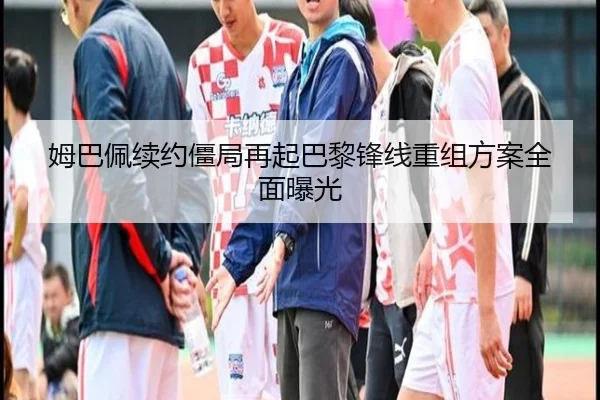 姆巴佩续约僵局再起巴黎锋线重组方案全面曝光